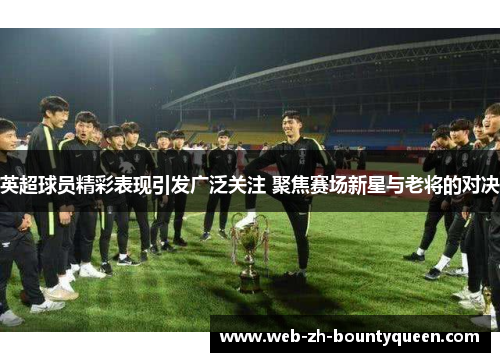 英超球员精彩表现引发广泛关注 聚焦赛场新星与老将的对决 英超球员精彩表现引发广泛关注 聚焦赛场新星与老将的对决
