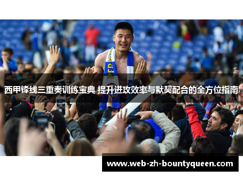 西甲锋线三重奏训练宝典 提升进攻效率与默契配合的全方位指南