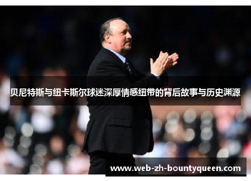 贝尼特斯与纽卡斯尔球迷深厚情感纽带的背后故事与历史渊源