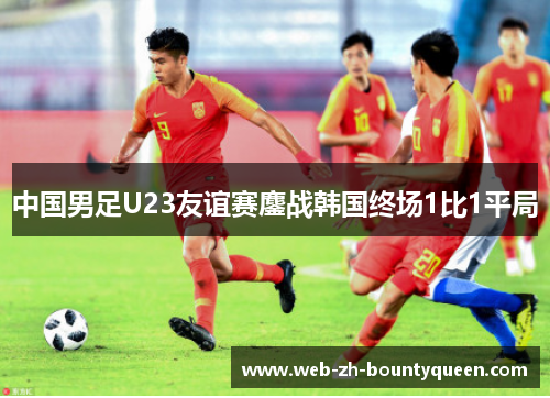 中国男足U23友谊赛鏖战韩国终场1比1平局 中国男足U23友谊赛鏖战韩国终场1比1平局