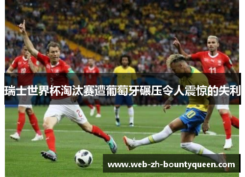 瑞士世界杯淘汰赛遭葡萄牙碾压令人震惊的失利 瑞士世界杯淘汰赛遭葡萄牙碾压令人震惊的失利