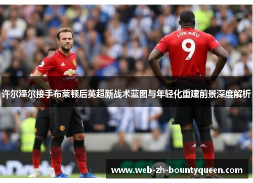 许尔泽尔接手布莱顿后英超新战术蓝图与年轻化重建前景深度解析 许尔泽尔接手布莱顿后英超新战术蓝图与年轻化重建前景深度解析