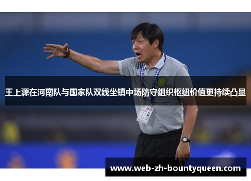 王上源在河南队与国家队双线坐镇中场防守组织枢纽价值更持续凸显