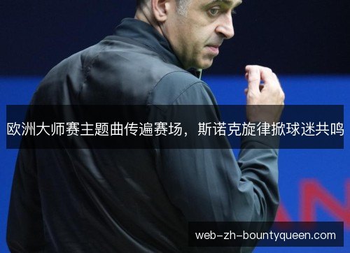 欧洲大师赛主题曲传遍赛场,斯诺克旋律掀球迷共鸣 欧洲大师赛主题曲传遍赛场,斯诺克旋律掀球迷共鸣